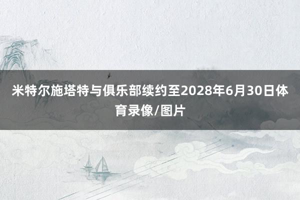 米特尔施塔特与俱乐部续约至2028年6月30日体育录像/图片