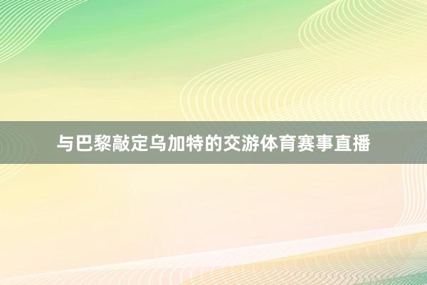与巴黎敲定乌加特的交游体育赛事直播
