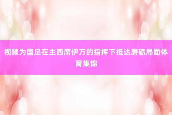 视频为国足在主西席伊万的指挥下抵达磨砺局面体育集锦