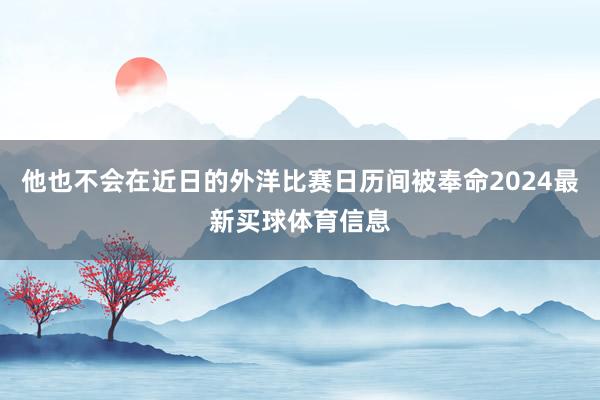他也不会在近日的外洋比赛日历间被奉命2024最新买球体育信息