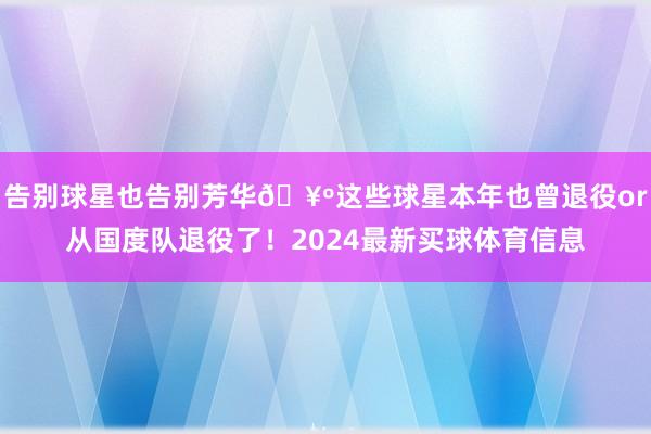 告别球星也告别芳华🥺这些球星本年也曾退役or从国度队退役了！2024最新买球体育信息