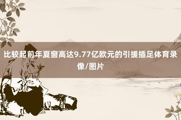 比较起前年夏窗高达9.77亿欧元的引援插足体育录像/图片