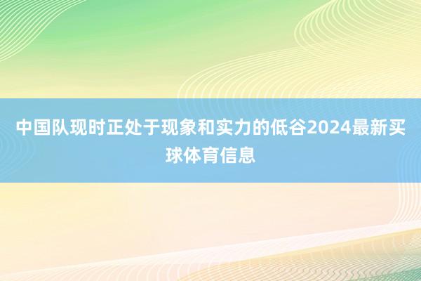 中国队现时正处于现象和实力的低谷2024最新买球体育信息