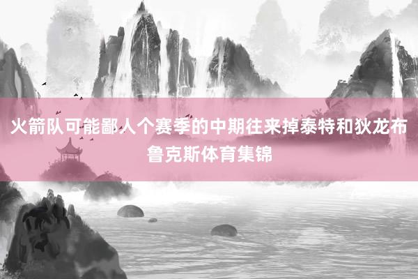 火箭队可能鄙人个赛季的中期往来掉泰特和狄龙布鲁克斯体育集锦