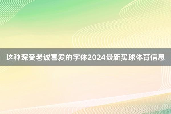 这种深受老诚喜爱的字体2024最新买球体育信息