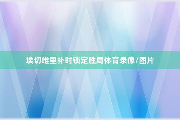 埃切维里补时锁定胜局体育录像/图片