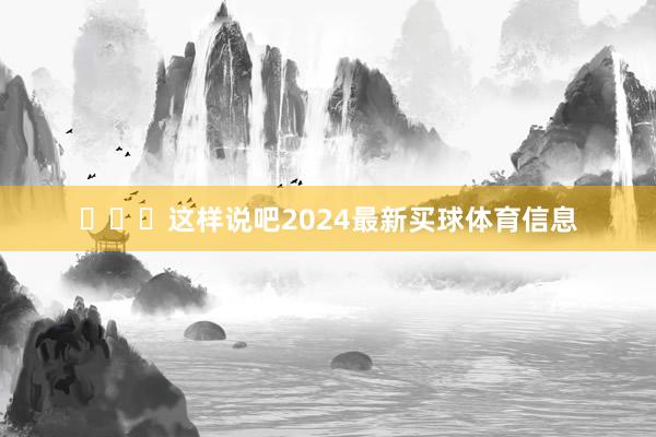 ​​​这样说吧2024最新买球体育信息