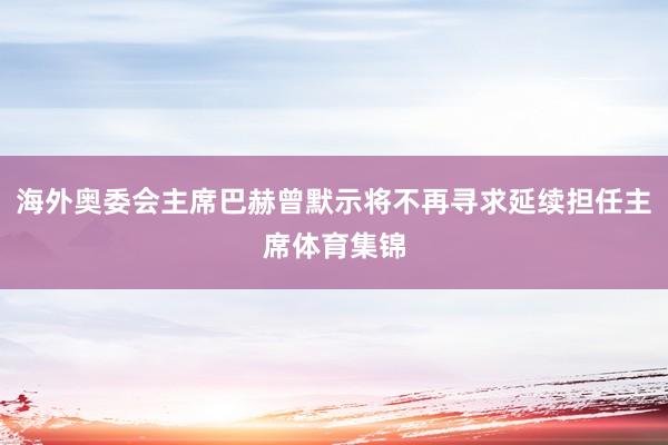海外奥委会主席巴赫曾默示将不再寻求延续担任主席体育集锦