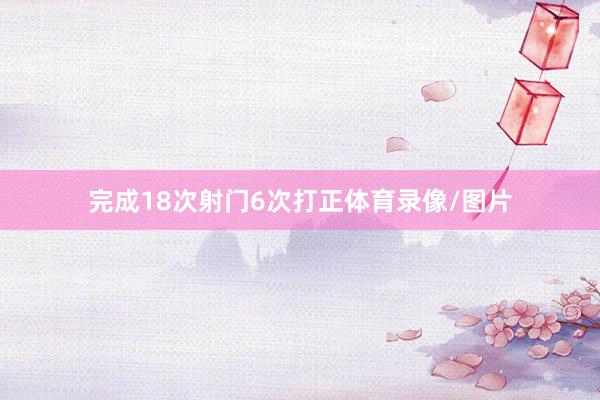 完成18次射门6次打正体育录像/图片