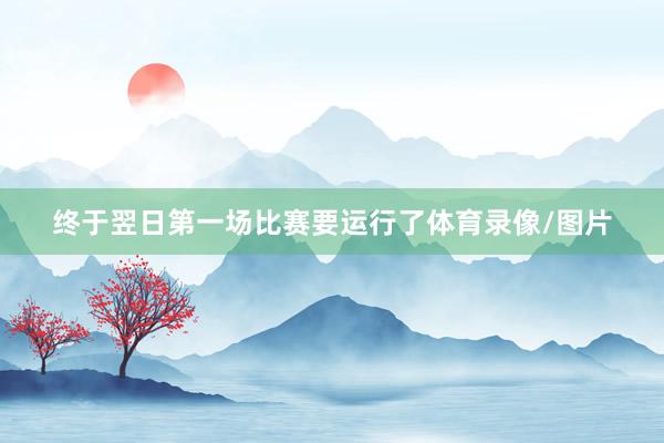 终于翌日第一场比赛要运行了体育录像/图片