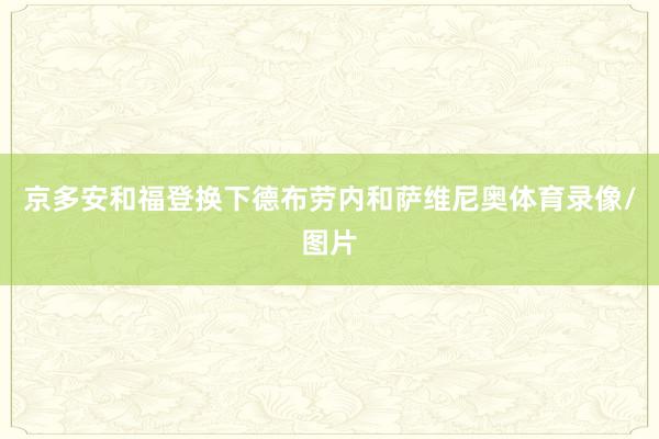 京多安和福登换下德布劳内和萨维尼奥体育录像/图片