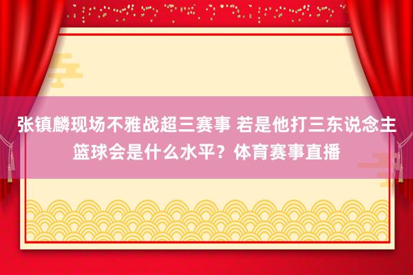 张镇麟现场不雅战超三赛事 若是他打三东说念主篮球会是什么水平？体育赛事直播