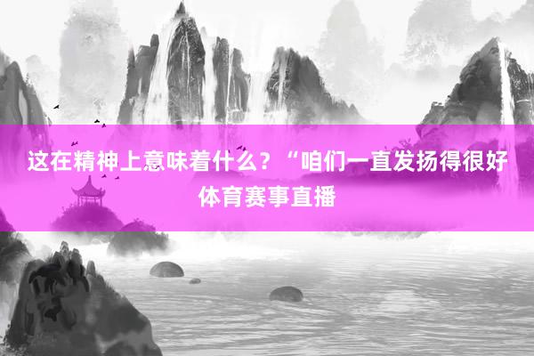 这在精神上意味着什么? “咱们一直发扬得很好体育赛事直播