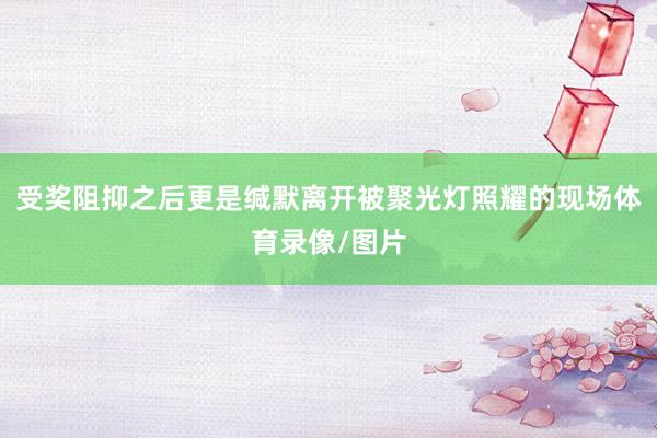 受奖阻抑之后更是缄默离开被聚光灯照耀的现场体育录像/图片
