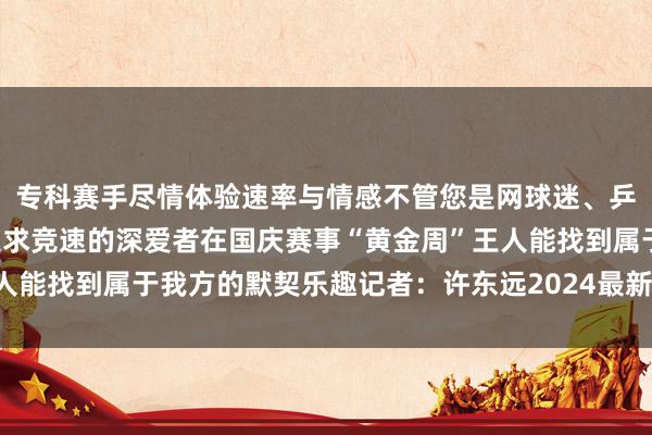 专科赛手尽情体验速率与情感不管您是网球迷、乒乓迷也曾名堂溜冰、追求竞速的深爱者在国庆赛事“黄金周”王人能找到属于我方的默契乐趣记者：许东远2024最新买球体育信息