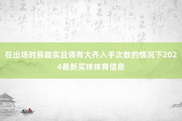 在出场时辰踏实且领有大齐入手次数的情况下2024最新买球体育信息