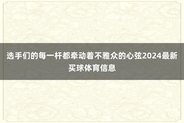 选手们的每一杆都牵动着不雅众的心弦2024最新买球体育信息