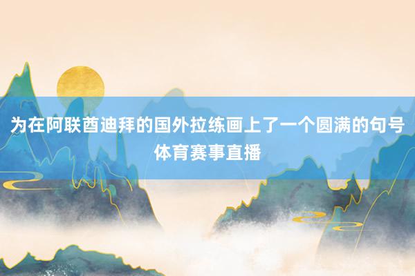 为在阿联酋迪拜的国外拉练画上了一个圆满的句号体育赛事直播