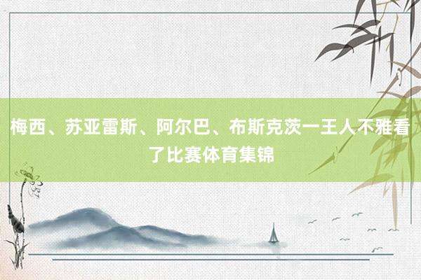 梅西、苏亚雷斯、阿尔巴、布斯克茨一王人不雅看了比赛体育集锦