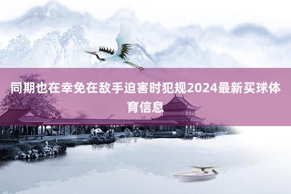 同期也在幸免在敌手迫害时犯规2024最新买球体育信息