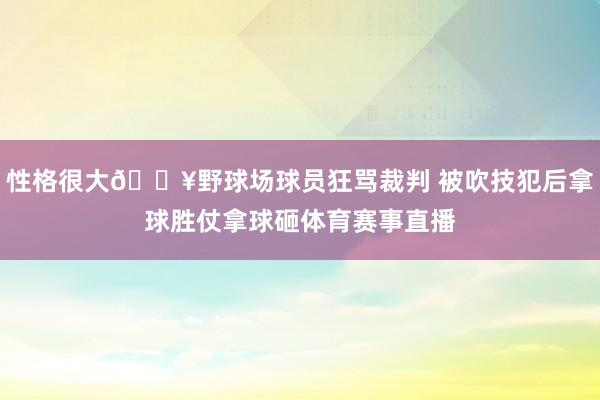 性格很大🔥野球场球员狂骂裁判 被吹技犯后拿球胜仗拿球砸体育赛事直播