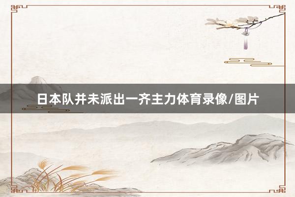 日本队并未派出一齐主力体育录像/图片