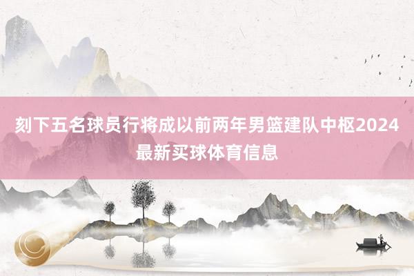 刻下五名球员行将成以前两年男篮建队中枢2024最新买球体育信息