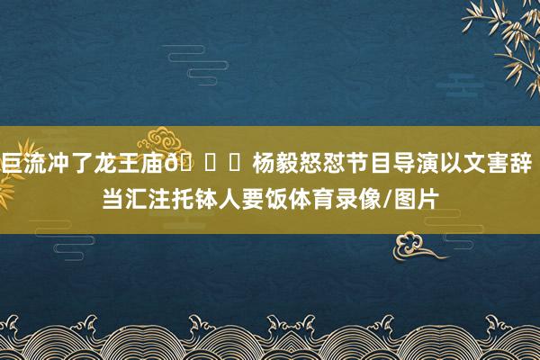 巨流冲了龙王庙😅杨毅怒怼节目导演以文害辞 当汇注托钵人要饭体育录像/图片