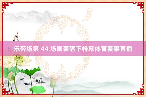 乐弈场第 44 场周赛落下帷幕体育赛事直播