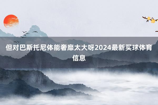 但对巴斯托尼体能奢靡太大呀2024最新买球体育信息