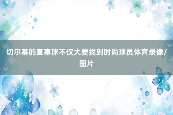 切尔基的直塞球不仅大要找到时尚球员体育录像/图片