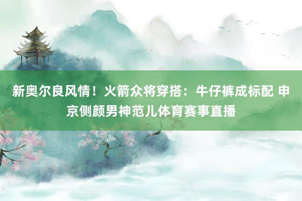 新奥尔良风情！火箭众将穿搭：牛仔裤成标配 申京侧颜男神范儿体育赛事直播