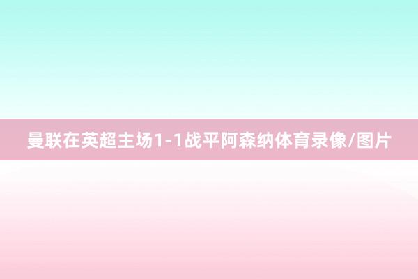 曼联在英超主场1-1战平阿森纳体育录像/图片