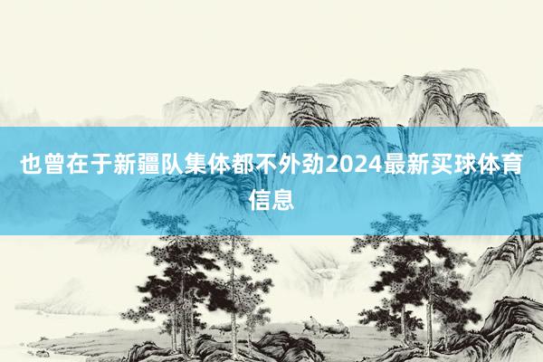 也曾在于新疆队集体都不外劲2024最新买球体育信息