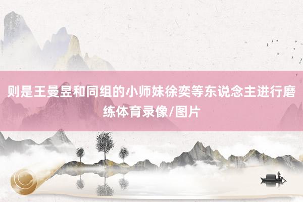 则是王曼昱和同组的小师妹徐奕等东说念主进行磨练体育录像/图片